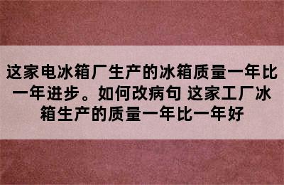 这家电冰箱厂生产的冰箱质量一年比一年进步。如何改病句 这家工厂冰箱生产的质量一年比一年好